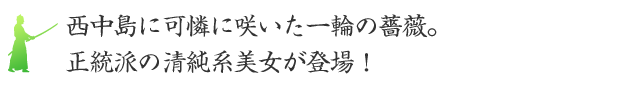 西中島に可憐に咲いた一輪の薔薇。正統派の清純系美女が登場！