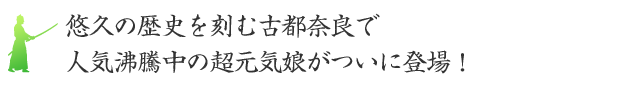 悠久の歴史を刻む古都奈良で、人気沸騰中の超元気娘がついに登場！