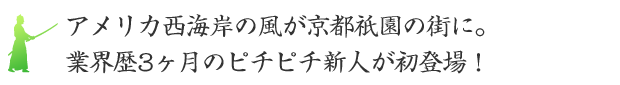 アメリカ西海岸の風が京都祇園の街に。業界歴3ヶ月のピチピチ新人が初登場！