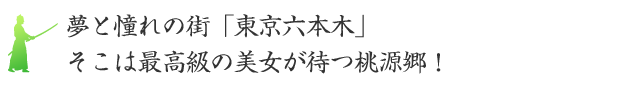 夢と憧れの街「東京六本木」そこは最高級の美女が待つ桃源郷！