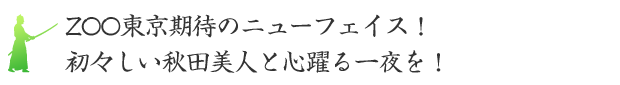 ZOO東京期待のニューフェイス！初々しい秋田美人と心躍る一夜を！